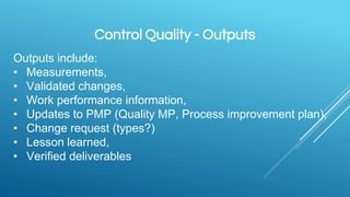 Control Quality - Outputs
Outputs include:
• Measurements,
• Validated changes,
• Work performance information,
• Updates to PMP (Quality MP, Process improvement plan),
• Change request (types?)
• Lesson learned,
• Verified deliverables
 
