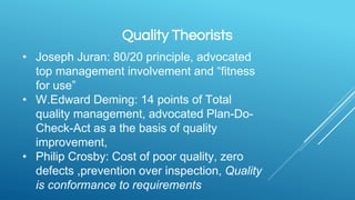 Quality Theorists
• Joseph Juran: 80/20 principle, advocated
top management involvement and “fitness
for use”
• W.Edward Deming: 14 points of Total
quality management, advocated Plan-Do-
Check-Act as a the basis of quality
improvement,
• Philip Crosby: Cost of poor quality, zero
defects ,prevention over inspection, Quality
is conformance to requirements
 