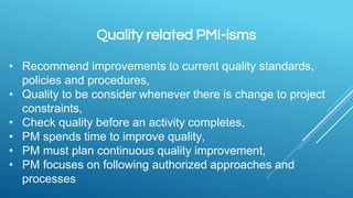 Quality related PMI-isms
• Recommend improvements to current quality standards,
policies and procedures,
• Quality to be consider whenever there is change to project
constraints,
• Check quality before an activity completes,
• PM spends time to improve quality,
• PM must plan continuous quality improvement,
• PM focuses on following authorized approaches and
processes
 