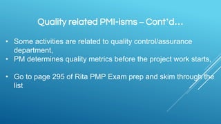 Quality related PMI-isms – Cont’d…
• Some activities are related to quality control/assurance
department,
• PM determines quality metrics before the project work starts,
• Go to page 295 of Rita PMP Exam prep and skim through the
list
 