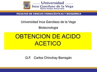 Universidad Inca Garcilaso de la Vega
Biotecnologia
Q.F. Carlos Chinchay Barragán
OBTENCION DE ACIDO
ACETICO
 