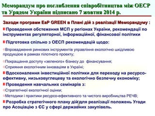 Заходи програми EaP GREEN в Плані дій з реалізації Меморандуму :Заходи програми EaP GREEN в Плані дій з реалізації Меморандуму :
Проведення обстеження МСП у регіонах України, рекомендації по
інструментах регуляторної, інформаційної, фінансової політики
Підготовка спільно з ОЕСП рекомендацій щодо:
oВпровадження ринкових інструментів управління екологічно шкідливою
продукцією в рамках пілотного проекту;
oПокращання доступу «зеленого» бізнесу до фінансування;
oСприяння екологічним інноваціям в Україні;
Вдосконалення інвестиційної політики для переходу на ресурсо-
ефективну, низьковуглецеву та екологічно безпечну економіку;
Проведення навчальних семінарів з:
oСтратегічної екологічної оцінки;
oМетодики і практики ресурсо-ефективного та чистого виробництва РЕЧВ;
Розробка стратегічного плану дій для реалізації положень Угоди
про Асоціацію з ЄС у сфері державних закупівель.
Меморандум про поглиблення співробітництва між ОЕСРМеморандум про поглиблення співробітництва між ОЕСР
та Урядом України підписано 7 жовтня 2014 р.та Урядом України підписано 7 жовтня 2014 р.
 