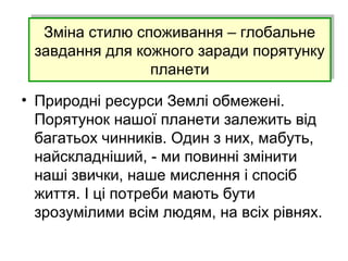 Зміна стилю споживання – глобальне
завдання для кожного заради порятунку
планети
Зміна стилю споживання – глобальне
завдання для кожного заради порятунку
планети
• Природні ресурси Землі обмежені.
Порятунок нашої планети залежить від
багатьох чинників. Один з них, мабуть,
найскладніший, - ми повинні змінити
наші звички, наше мислення і спосіб
життя. І ці потреби мають бути
зрозумілими всім людям, на всіх рівнях.
 