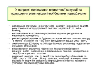 У напрямі поліпшення екологічної ситуації та
підвищення рівня екологічної безпеки передбачено
У напрямі поліпшення екологічної ситуації та
підвищення рівня екологічної безпеки передбачено
• оптимізацію структури енергетичного сектору, визначення до 2015
року основних засад державної політики з адаптації до зміни
клімату,
• впровадження інтегрованого управління водними ресурсами за
басейновим принципом;
• реконструкцію існуючих та будівництво нових міських очисних споруд
з метою зниження на 15% рівня забруднення вод до 2020 року ,
• зменшення до 2020 року на 20% (до базового року) скиду недостатньо
очищених стічних вод;
• впровадження екологічно безпечних технологій проведення
гірничих робіт, забезпечення максимально повного використання
видобутих корисних копалин,
• мінімізації відходів при їх видобутку та переробці; збільшення до
2020 року в 1,5 рази обсягу заготівлі, утилізації та використання
відходів як вторинної сировини; запровадження новітніх технологій
утилізації твердих побутових відходів.
 