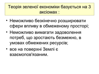 Теорія зеленої економіки базується на 3
аксіомах :
• Неможливо безкінечно розширювати
сфери впливу в обмеженому просторі;
• Неможливо вимагати задоволення
потреб, що зростають безмежно, в
умовах обмежених ресурсів;
• все на поверхні Землі є
взаємопов'язаним.
 