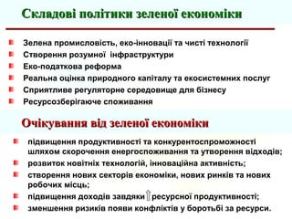Зелена промисловість, еко-інновації та чисті технології
Створення розумної інфраструктури
Еко-податкова реформа
Реальна оцінка природного капіталу та екосистемних послуг
Сприятливе регуляторне середовище для бізнесу
Ресурсозберігаюче споживання
Складові політики зеленої економікиСкладові політики зеленої економіки
підвищення продуктивності та конкурентоспроможності
шляхом скорочення енергоспоживання та утворення відходів;
розвиток новітніх технологій, інноваційна активність;
створення нових секторів економіки, нових ринків та нових
робочих місць;
підвищення доходів завдяки ресурсної продуктивності;
зменшення ризиків появи конфліктів у боротьбі за ресурси.
Очікування від зеленої економікиОчікування від зеленої економіки
 