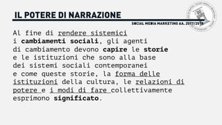 Al fine di rendere sistemici
i cambiamenti sociali, gli agenti
di cambiamento devono capire le storie
e le istituzioni che sono alla base
dei sistemi sociali contemporanei
e come queste storie, la forma delle
istituzioni della cultura, le relazioni di
potere e i modi di fare collettivamente
esprimono significato.
SOCIAL MEDIA MARKETING AA. 2017/2018
IL POTERE DI NARRAZIONE
 