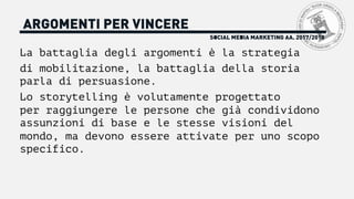 La battaglia degli argomenti è la strategia
di mobilitazione, la battaglia della storia
parla di persuasione.
Lo storytelling è volutamente progettato
per raggiungere le persone che già condividono
assunzioni di base e le stesse visioni del
mondo, ma devono essere attivate per uno scopo
specifico.
SOCIAL MEDIA MARKETING AA. 2017/2018
ARGOMENTI PER VINCERE
 