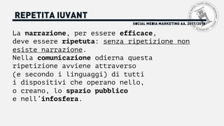 La narrazione, per essere efficace,
deve essere ripetuta: senza ripetizione non
esiste narrazione.
Nella comunicazione odierna questa
ripetizione avviene attraverso
(e secondo i linguaggi) di tutti
i dispositivi che operano nello,
o creano, lo spazio pubblico
e nell’infosfera.
SOCIAL MEDIA MARKETING AA. 2017/2018
REPETITA IUVANT
 