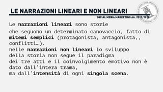 SOCIAL MEDIA MARKETING AA. 2017/2018
LE NARRAZIONI LINEARI E NON LINEARI
Le narrazioni lineari sono storie
che seguono un determinato canovaccio, fatto di
mitemi semplici (protagonista, antagonista,,
conflitti…).
nelle narrazioni non lineari lo sviluppo
della storia non segue il paradigma
dei tre atti e il coinvolgimento emotivo non è
dato dall’intera trama,
ma dall’intensità di ogni singola scena.
 