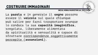 La parola e in generale il segno possono
essere il veicolo sul quale chiunque
può salire per farsi trasportare ovunque
lo conduca la sua capacità imaginifica,
sregolata, liberamente alimentata
da spiritualità e sensualità e capace di
sfruttare corrispondenze soggettivamente
percepite (assunzioni).
SOCIAL MEDIA MARKETING AA. 2017/2018
COSTRUIRE IMMAGINARI
 