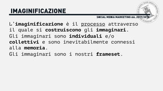 L’imaginificazione è il processo attraverso
il quale si costruiscono gli immaginari.
Gli immaginari sono individuali e/o
collettivi e sono inevitabilmente connessi
alla memoria.
Gli immaginari sono i nostri frameset.
SOCIAL MEDIA MARKETING AA. 2017/2018
IMAGINIFICAZIONE
 
