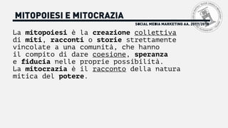 La mitopoiesi è la creazione collettiva
di miti, racconti o storie strettamente
vincolate a una comunità, che hanno
il compito di dare coesione, speranza
e fiducia nelle proprie possibilità.
La mitocrazia è il racconto della natura
mitica del potere.
SOCIAL MEDIA MARKETING AA. 2017/2018
MITOPOIESI E MITOCRAZIA
 