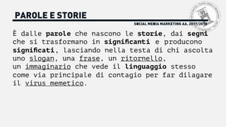 SOCIAL MEDIA MARKETING AA. 2017/2018
PAROLE E STORIE
È dalle parole che nascono le storie, dai segni
che si trasformano in signiﬁcanti e producono
signiﬁcati, lasciando nella testa di chi ascolta
uno slogan, una frase, un ritornello,
un immaginario che vede il linguaggio stesso
come via principale di contagio per far dilagare
il virus memetico.
 