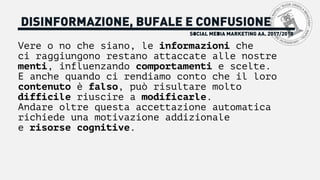 Vere o no che siano, le informazioni che
ci raggiungono restano attaccate alle nostre
menti, influenzando comportamenti e scelte.
E anche quando ci rendiamo conto che il loro
contenuto è falso, può risultare molto
difficile riuscire a modificarle.
Andare oltre questa accettazione automatica
richiede una motivazione addizionale
e risorse cognitive.
SOCIAL MEDIA MARKETING AA. 2017/2018
DISINFORMAZIONE, BUFALE E CONFUSIONE
 