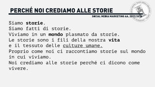 SOCIAL MEDIA MARKETING AA. 2017/2018
PERCHÉ NOI CREDIAMO ALLE STORIE
Siamo storie.
Siamo fatti di storie.
Viviamo in un mondo plasmato da storie.
Le storie sono i fili della nostra vita
e il tessuto delle culture umane.
Proprio come noi ci raccontiamo storie sul mondo
in cui viviamo.
Noi crediamo alle storie perché ci dicono come
vivere.
 