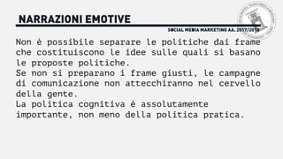 SOCIAL MEDIA MARKETING AA. 2017/2018
NARRAZIONI EMOTIVE
Non è possibile separare le politiche dai frame
che costituiscono le idee sulle quali si basano
le proposte politiche.
Se non si preparano i frame giusti, le campagne
di comunicazione non attecchiranno nel cervello
della gente.
La politica cognitiva è assolutamente
importante, non meno della politica pratica.
 
