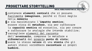 SOCIAL MEDIA MARKETING AA. 2017/2018
PROGETTARE STORYTELLING
contenere elementi centrali che si possano
facilmente immaginare, perché si fissi meglio
nella memoria
e sia massimizzato l’impatto emotivo;
essere ricca di metafore, sia per rafforzare
la capacità emotiva ed evocativa, sia per creare
e rafforzare le analogie che intende stabilire;
raccogliere elementi del racconto
dell’avversario, comprese le metafore e
riformularli dal proprio punto di vista;
avere lo stesso valore di una storia che gli
autori stessi vorrebbero raccontare ai propri
bambini.
5
6
7
8
 