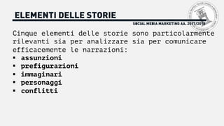 SOCIAL MEDIA MARKETING AA. 2017/2018
ELEMENTI DELLE STORIE
Cinque elementi delle storie sono particolarmente
rilevanti sia per analizzare sia per comunicare
efficacemente le narrazioni:
§ assunzioni
§ prefigurazioni
§ immaginari
§ personaggi
§ conflitti
 