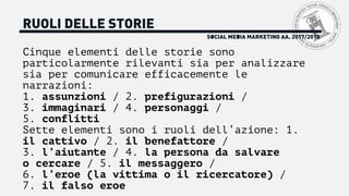 SOCIAL MEDIA MARKETING AA. 2017/2018
RUOLI DELLE STORIE
Cinque elementi delle storie sono
particolarmente rilevanti sia per analizzare
sia per comunicare efficacemente le
narrazioni:
1. assunzioni / 2. prefigurazioni /
3. immaginari / 4. personaggi /
5. conflitti
Sette elementi sono i ruoli dell’azione: 1.
il cattivo / 2. il benefattore /
3. l’aiutante / 4. la persona da salvare
o cercare / 5. il messaggero /
6. l’eroe (la vittima o il ricercatore) /
7. il falso eroe
 