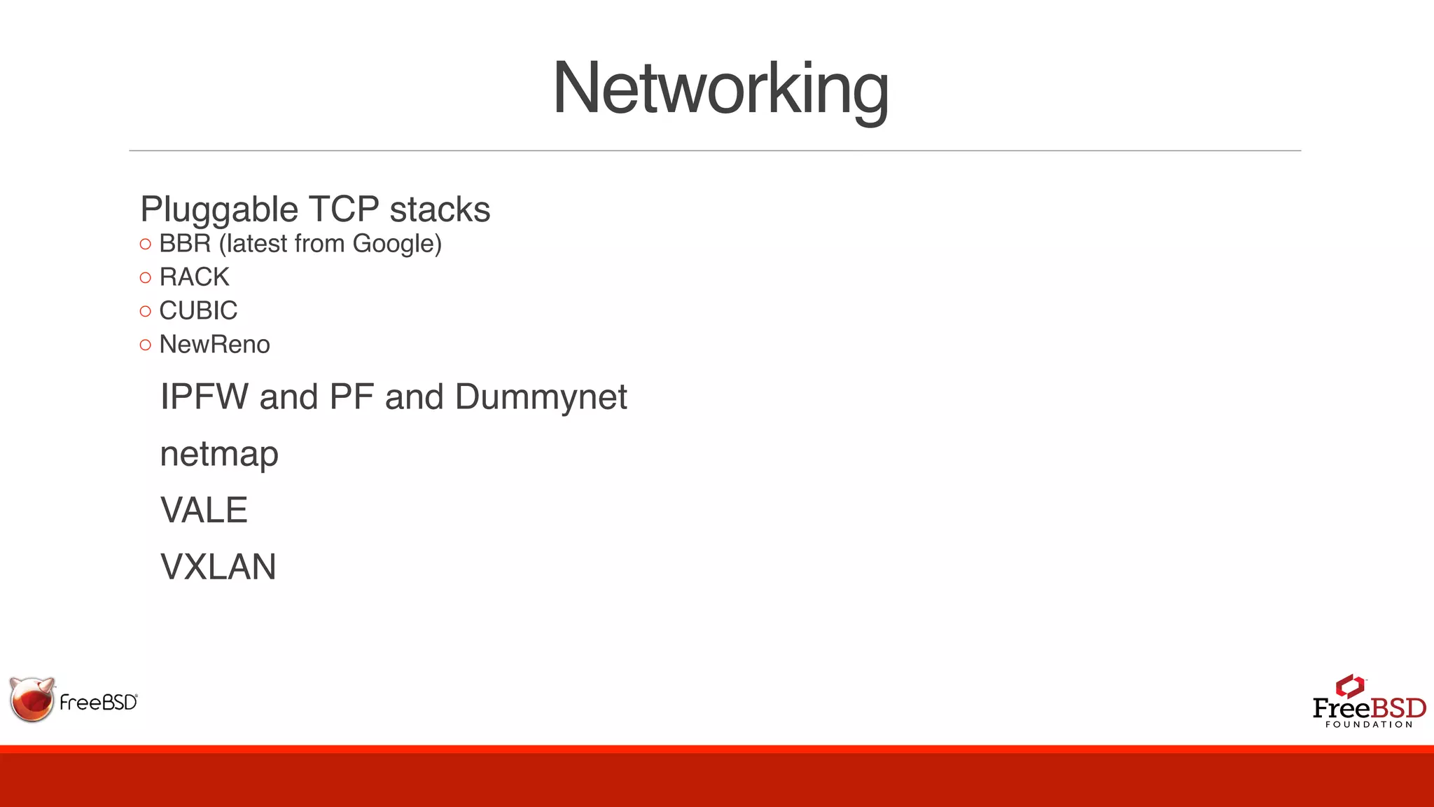 Networking
Pluggable TCP stacks
◦ BBR (latest from Google)
◦ RACK
◦ CUBIC
◦ NewReno
  IPFW and PF and Dummynet
  netmap
  VALE
  VXLAN
 