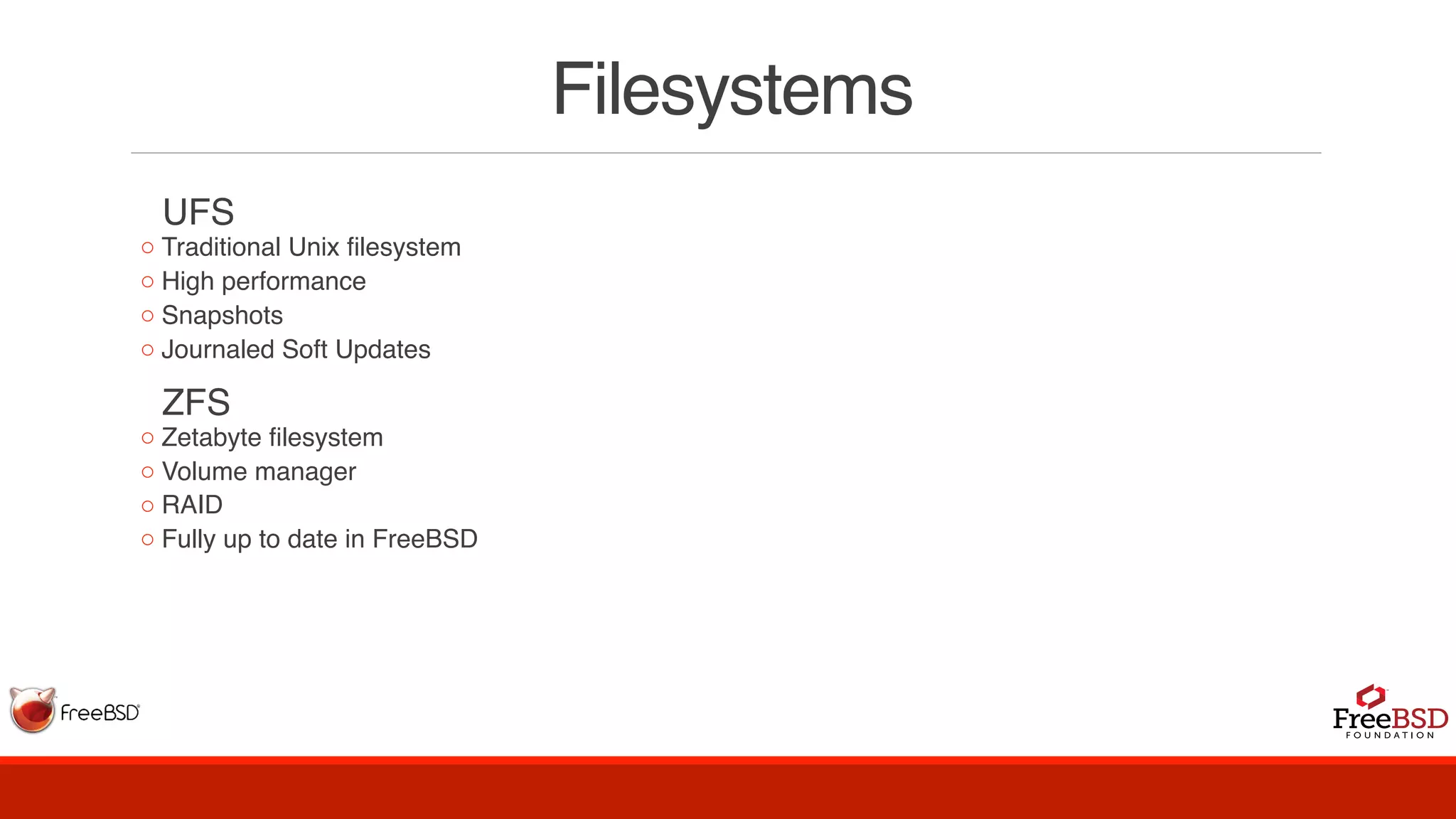 Filesystems
  UFS
◦ Traditional Unix filesystem
◦ High performance
◦ Snapshots
◦ Journaled Soft Updates
  ZFS
◦ Zetabyte filesystem
◦ Volume manager
◦ RAID
◦ Fully up to date in FreeBSD
 