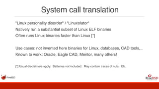 System call translation
"Linux personality disorder" / "Linuxolator"
Natively run a substantial subset of Linux ELF binaries
Often runs Linux binaries faster than Linux [*]
Use cases: not invented here binaries for Linux, databases, CAD tools,...
Known to work: Oracle, Eagle CAD, Mentor, many others!
[*] Usual disclaimers apply. Batteries not included. May contain traces of nuts. Etc.
 