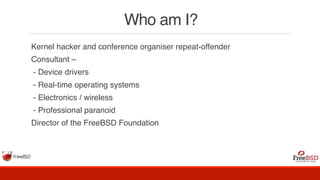 Who am I?
Kernel hacker and conference organiser repeat-offender
Consultant –
- Device drivers
- Real-time operating systems
- Electronics / wireless
- Professional paranoid
Director of the FreeBSD Foundation
 