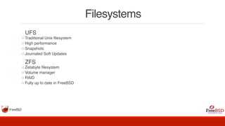 Filesystems
  UFS
◦ Traditional Unix filesystem
◦ High performance
◦ Snapshots
◦ Journaled Soft Updates
  ZFS
◦ Zetabyte filesystem
◦ Volume manager
◦ RAID
◦ Fully up to date in FreeBSD
 
