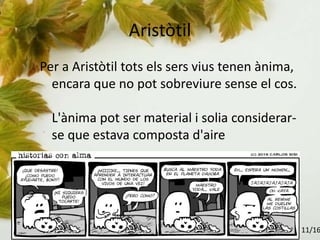 Aristòtil
Per a Aristòtil tots els sers vius tenen ànima,
encara que no pot sobreviure sense el cos.
L'ànima pot ser material i solia considerar-
se que estava composta d'aire
11/16
 