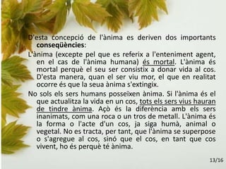 D'esta concepció de l'ànima es deriven dos importants
conseqüències:
L'ànima (excepte pel que es referix a l'enteniment agent,
en el cas de l'ànima humana) és mortal. L'ànima és
mortal perquè el seu ser consistix a donar vida al cos.
D'esta manera, quan el ser viu mor, el que en realitat
ocorre és que la seua ànima s'extingix.
No sols els sers humans posseïxen ànima. Si l'ànima és el
que actualitza la vida en un cos, tots els sers vius hauran
de tindre ànima. Açò és la diferència amb els sers
inanimats, com una roca o un tros de metall. L'ànima és
la forma o l'acte d'un cos, ja siga humà, animal o
vegetal. No es tracta, per tant, que l'ànima se superpose
o s'agregue al cos, sinó que el cos, en tant que cos
vivent, ho és perquè té ànima.
13/16
 