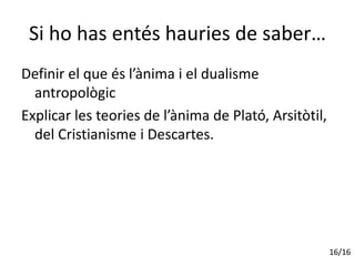 Si ho has entés hauries de saber…
Definir el que és l’ànima i el dualisme
antropològic
Explicar les teories de l’ànima de Plató, Arsitòtil,
del Cristianisme i Descartes.
16/16
 