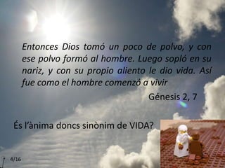 Entonces Dios tomó un poco de polvo, y con
ese polvo formó al hombre. Luego sopló en su
nariz, y con su propio aliento le dio vida. Así
fue como el hombre comenzó a vivir
Génesis 2, 7
És l’ànima doncs sinònim de VIDA?
4/16
 