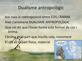 Dualisme antropològic
Aixi naix la contraposició entre COS i ÀNIMA
Això s’anomena DUALISME ANTROPOLÒGIC
Que vol dir que l’èsser humà està format de cos i
ànima.
L’ànima és la part que insufla vida, moviment
El cos es la part física, material
5/16
 