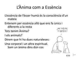 L’Ànima com a Essència
L’essència de l’èsser humà és la consciència d’un
mateix
Entenem per essència allò que ens fa ùnics i
diferents a la resta
Tots tenim Ànima?
I els animals?
Direm que hi ha dues naturaleses:
Una corporal i un altra espiritual.
Som un ànima dins dún cos
6/16
 