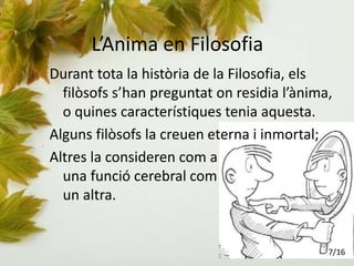 L’Anima en Filosofia
Durant tota la història de la Filosofia, els
filòsofs s’han preguntat on residia l’ànima,
o quines característiques tenia aquesta.
Alguns filòsofs la creuen eterna i inmortal;
Altres la consideren com a
una funció cerebral com
un altra.
7/16
 