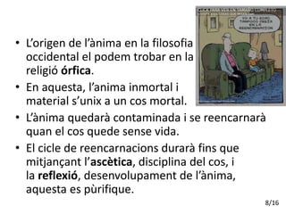 • L’origen de l’ànima en la filosofia
occidental el podem trobar en la
religió órfica.
• En aquesta, l’anima inmortal i
material s’unix a un cos mortal.
• L’ànima quedarà contaminada i se reencarnarà
quan el cos quede sense vida.
• El cicle de reencarnacions durarà fins que
mitjançant l’ascètica, disciplina del cos, i
la reflexió, desenvolupament de l’ànima,
aquesta es pùrifique.
8/16
 