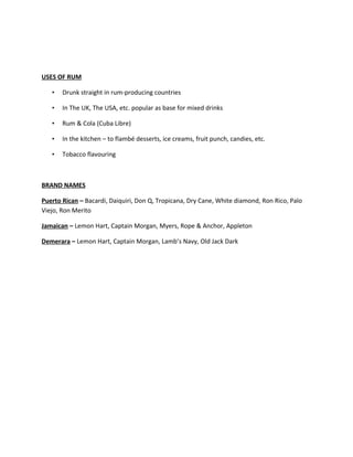 USES OF RUM
• Drunk straight in rum-producing countries
• In The UK, The USA, etc. popular as base for mixed drinks
• Rum & Cola (Cuba Libre)
• In the kitchen – to flambé desserts, ice creams, fruit punch, candies, etc.
• Tobacco flavouring
BRAND NAMES
Puerto Rican – Bacardi, Daiquiri, Don Q, Tropicana, Dry Cane, White diamond, Ron Rico, Palo
Viejo, Ron Merito
Jamaican – Lemon Hart, Captain Morgan, Myers, Rope & Anchor, Appleton
Demerara – Lemon Hart, Captain Morgan, Lamb’s Navy, Old Jack Dark
 