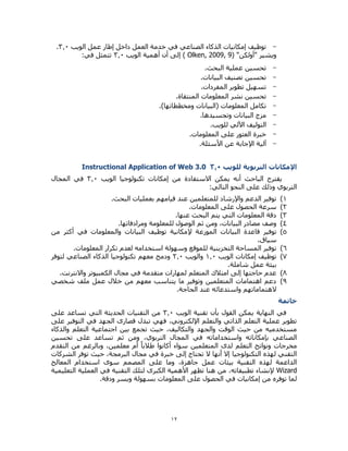 12
-‫الويب‬ ‫عمل‬ ‫إطار‬ ‫داخل‬ ‫العمل‬ ‫خدمة‬ ‫في‬ ‫الصناعي‬ ‫الذكاء‬ ‫إمكانيات‬ ‫توظيف‬0.3.
"‫"أولكن‬ ‫ويشير‬( Olken, 2009, 9)‫الويب‬ ‫أهمية‬ ‫أن‬ ‫إلى‬0.3:‫في‬ ‫تتمثل‬
-.‫البحث‬ ‫عملية‬ ‫تحسين‬
-.‫البيانات‬ ‫تصنيف‬ ‫تحسين‬
-.‫المفردات‬ ‫تطوير‬ ‫تسهيل‬
-‫تح‬.‫المنتقاة‬ ‫المعلومات‬ ‫نشر‬ ‫سين‬
-.)‫ومخططاتها‬ ‫(البيانات‬ ‫المعلومات‬ ‫تكامل‬
-.‫وتجسيدها‬ ‫البيانات‬ ‫مزج‬
-.‫للويب‬ ‫اآللي‬ ‫التوليف‬
-.‫المعلومات‬ ‫على‬ ‫العثور‬ ‫خبرة‬
-.‫األسئلة‬ ‫عن‬ ‫اإلجابة‬ ‫آلية‬
‫اإلمكانات‬‫للويب‬ ‫التربوية‬0.3Instructional Application of Web 3.0
‫من‬ ‫االستفادة‬ ‫يمكن‬ ‫أنه‬ ‫الباحث‬ ‫يقترح‬‫إمكانات‬‫الويب‬ ‫تكنولوجيا‬0.3‫المجال‬ ‫في‬
:‫التالي‬ ‫النحو‬ ‫على‬ ‫وذلك‬ ‫التربوي‬
0).‫البحث‬ ‫بعمليات‬ ‫قيامهم‬ ‫عند‬ ‫للمتعلمين‬ ‫واإلرشاد‬ ‫الدعم‬ ‫توفير‬
0).‫المعلومات‬ ‫على‬ ‫الحصول‬ ‫سرعة‬
0).‫عنها‬ ‫البحث‬ ‫يتم‬ ‫التي‬ ‫المعلومات‬ ‫دقة‬
4)‫ثم‬ ‫ومن‬ ،‫البيانات‬ ‫مصادر‬ ‫وصف‬‫للمعلومة‬ ‫الوصول‬‫ومرادفاتها‬.
5)‫توف‬‫ي‬‫الموزعة‬ ‫البيانات‬ ‫قاعدة‬ ‫ر‬‫إل‬‫من‬ ‫أكثر‬ ‫في‬ ‫والمعلومات‬ ‫البيانات‬ ‫توظيف‬ ‫مكانية‬
.‫سياق‬
6).‫المعلومات‬ ‫تكرار‬ ‫لعدم‬ ‫استخدامه‬ ‫وسهولة‬ ‫للموقع‬ ‫التخزينية‬ ‫المساحة‬ ‫توفير‬
7)‫الويب‬ ‫إمكانات‬ ‫توظيف‬0.3‫والويب‬0.3‫لتوفر‬ ‫الصناعي‬ ‫الذكاء‬ ‫تكنولوجيا‬ ‫معهم‬ ‫ودمج‬
.‫شاملة‬ ‫عمل‬ ‫بيئة‬
8).‫واالنترنت‬ ‫الكمبيوتر‬ ‫مجال‬ ‫في‬ ‫متقدمة‬ ‫لمهارات‬ ‫المتعلم‬ ‫امتالك‬ ‫إلى‬ ‫حاجتها‬ ‫عدم‬
9)‫شخصي‬ ‫ملف‬ ‫عمل‬ ‫خالل‬ ‫من‬ ‫معهم‬ ‫يتناسب‬ ‫ما‬ ‫وتوفير‬ ‫المتعلمين‬ ‫اهتمامات‬ ‫دعم‬
.‫الحاجة‬ ‫عند‬ ‫واستدعائه‬ ‫الهتماماتهم‬
‫خاتمة‬
‫النهاية‬ ‫في‬‫الويب‬ ‫تقنية‬ ‫بأن‬ ‫القول‬ ‫يمكن‬0.3‫على‬ ‫تساعد‬ ‫التي‬ ‫الحديثة‬ ‫التقنيات‬ ‫من‬
‫على‬ ‫التوفير‬ ‫في‬ ‫الجهد‬ ‫قصارى‬ ‫تبذل‬ ‫فهي‬ ،‫اإللكتروني‬ ‫والتعلم‬ ‫الذاتي‬ ‫التعلم‬ ‫عملية‬ ‫تطوير‬
‫والذكاء‬ ‫التعلم‬ ‫اجتماعية‬ ‫بين‬ ‫تجمع‬ ‫حيث‬ ،‫والتكاليف‬ ‫والجهد‬ ‫الوقت‬ ‫حيث‬ ‫من‬ ‫مستخدميه‬
‫واستخداماته‬ ‫بإمكاناته‬ ‫الصناعي‬‫تحسين‬ ‫على‬ ‫تساعد‬ ‫ثم‬ ‫ومن‬ ،‫التربوي‬ ‫المجال‬ ‫في‬
‫التقدم‬ ‫من‬ ‫وبالرغم‬ ،‫معلمين‬ ‫أم‬ ً‫ا‬‫طالب‬ ‫أكانوا‬ ‫سواء‬ ‫المتعلمين‬ ‫لدى‬ ‫التعلم‬ ‫ونواتج‬ ‫مخرجات‬
‫الشركات‬ ‫توفر‬ ‫حيث‬ ،‫البرمجة‬ ‫مجال‬ ‫في‬ ‫خبرة‬ ‫إلى‬ ‫تحتاج‬ ‫ال‬ ‫أنها‬ ‫إال‬ ‫التكنولوجيا‬ ‫لهذه‬ ‫التقني‬
‫على‬ ‫وما‬ ،‫جاهزة‬ ‫عمل‬ ‫بيئات‬ ‫التقنية‬ ‫لهذه‬ ‫الداعمة‬‫المعالج‬ ‫استخدام‬ ‫سوى‬ ‫المصمم‬
Wizard‫في‬ ‫التقنية‬ ‫لتلك‬ ‫الكبرى‬ ‫األهمية‬ ‫تظهر‬ ‫هنا‬ ‫من‬ ،‫تطبيقاته‬ ‫إلنشاء‬‫التعليمية‬ ‫العملية‬
.‫ودقة‬ ‫ويسر‬ ‫بسهولة‬ ‫المعلومات‬ ‫على‬ ‫الحصول‬ ‫في‬ ‫إمكانيات‬ ‫من‬ ‫توفره‬ ‫لما‬
 