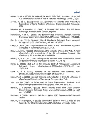 13
‫المراجع‬
Aghaei, S., et al.,(2012). Evolution of the World Wide Web: from Web 1.0 to Web
4.0. International Journal of Web & Semantic Technology (IJWesT). 3(1).
Al-Feel, H., et al., (2009).Toward An Agreement on Semantic Web Architecture,
Proceedings of World Academy of Science. Engineering And Technology.
(37).
Antoniou, G., & Harmelen, F., (2008). A Semantic Web Primer. The MIT Press.
Cambridge, Massachusetts. London, England
Berners-Lee, T. et al., (2001). The Semantic Web. Scientific American. Retrieved
from: www-sop.inria.fr/.../Scientific%20American_%20Fe. on: 17/5/2013.
Cai, J., et al. (2010). Semantic Web & Ontologies. Retrieved from: www.mpi-
inf.mpg.de/.../d5/.../CaiEskeWang.pdf. on: 19/5/2013.
Crespo, A., et al. (2011). Digital libraries and Web 3.0. The CallimachusDL approach.
Computers in Human Behavior. ( 27). 1426.
Ding, L., & Finin, T,(2006). Characterizing the Semantic Web on the Web. A Paper
Presented in the proceedings of the 5th International Semantic Web
Conference, 5-9 November, Athens GA USA.
Ferrara, A., et al. (2011). Data Linking for the Semantic Web. International Journal
on Semantic Web and Information Systems. 7(3). 46-76
Floridi, L., (2010). Web 2.0 vs. the Semantic Web: A Philosophical Assessment.
Retrieved from: uhra.herts.ac.uk:8080/xmlui/.../903250.pdf. on:
17/5/2013.
Guha, R., et al. (2003). Contexts for the Semantic Web. Retrieved from:
jmvidal.cse.sc.edu/library/guha04a.pdf. on: 19/5/2013.
Isaias, P., et al. (2012). Towards Learning and Instruction in Web 3.0- Advances in
Cognitive and Educational Psychology. Springer . New York.
Java Jazz Up (2007). A Better way to Learn Programming. Retrieved from:
http://www.javajazzup.com/issue3/page59.shtml. On: 15/5/2013.
Marshall, C. & Shipman, F.(2003). Which Semantic Web?. ACM Digital Libreray.
United Kingdom. Retrieved From: www.csdl.tamu.edu/.../ht03-sw-4.pdf.
on: 19/5/2013.
Matthews, B. (2005). Semantic Web Technologies. JISC Technology and Standards
Watch.
Naik, U., & Shivalingaiah, D. (2008). Comparative Study of Web 1.0, Web 2.0 and
Web 3.0. The 6th International CALIBER. Allahabad University. India.
 