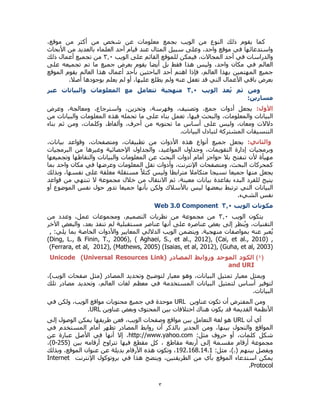 3
،‫موقع‬ ‫من‬ ‫أكثر‬ ‫من‬ ‫شخص‬ ‫عن‬ ‫معلومات‬ ‫بجمع‬ ‫الويب‬ ‫من‬ ‫النوع‬ ‫ذلك‬ ‫يقوم‬ ‫كما‬
‫األبحاث‬ ‫من‬ ‫بالعديد‬ ‫العلماء‬ ‫أحد‬ ‫قيام‬ ‫عند‬ ‫المثال‬ ‫سبيل‬ ‫وعلى‬ ،‫واحد‬ ‫موقع‬ ‫في‬ ‫واستدعائها‬
‫الويب‬ ‫على‬ ‫القائم‬ ‫للموقع‬ ‫فيمكن‬ ،‫المجاالت‬ ‫أحد‬ ‫في‬ ‫والدراسات‬0.3‫أعمال‬ ‫تجميع‬ ‫من‬‫ذلك‬
‫على‬ ‫تجميعه‬ ‫تم‬ ‫ما‬ ‫جميع‬ ‫بعرض‬ ‫يقوم‬ ‫أيضا‬ ‫بل‬ ‫فقط‬ ‫هذا‬ ‫وليس‬ ،‫واحد‬ ‫مكان‬ ‫في‬ ‫العالم‬
‫الموقع‬ ‫يقوم‬ ‫العالم‬ ‫هذا‬ ‫أعمال‬ ‫بأحد‬ ‫الباحثين‬ ‫أحد‬ ‫اهتم‬ ‫فإذا‬ ،‫العالم‬ ‫بهذا‬ ‫المهتمين‬ ‫جميع‬
.‫أصال‬ ‫بوجودها‬ ‫يعلم‬ ‫لم‬ ‫أو‬ ،‫عليها‬ ‫يطلع‬ ‫ولم‬ ‫عنه‬ ‫تغفل‬ ‫قد‬ ‫التي‬ ‫األعمال‬ ‫باقي‬ ‫بعرض‬
‫الويب‬ ‫عد‬ُ‫ي‬ ‫ثم‬ ‫ومن‬0.3‫عبر‬ ‫والبيانات‬ ‫المعلومات‬ ‫مع‬ ‫تتعامل‬ ‫منهجية‬
:‫مسارين‬
:‫األول‬‫وعرض‬ ،‫ومعالجة‬ ،‫واسترجاع‬ ،‫وتخزين‬ ،‫وفهرسة‬ ،‫وتصنيف‬ ،‫جمع‬ ‫أدوات‬ ‫يجعل‬
‫من‬ ‫والبيانات‬ ‫المعلومات‬ ‫هذه‬ ‫تحمله‬ ‫ما‬ ‫على‬ ‫بناء‬ ‫تعمل‬ ،‫فيها‬ ‫والبحث‬ ،‫والمعلومات‬ ‫البيانات‬
‫م‬ ‫أساس‬ ‫على‬ ‫وليس‬ ،‫ومعان‬ ‫دالالت‬‫بناء‬ ‫ثم‬ ‫ومن‬ ،‫وكلمات‬ ،‫وألفاظ‬ ،‫أحرف‬ ‫من‬ ‫تحتويه‬ ‫ا‬
.‫البيانات‬ ‫لتبادل‬ ‫المشتركة‬ ‫التنسيقات‬
:‫والثاني‬،‫بيانات‬ ‫وقواعد‬ ،‫ومتصفحات‬ ،‫تطبيقات‬ ‫من‬ ‫األدوات‬ ‫هذه‬ ‫أنواع‬ ‫جميع‬ ‫يجعل‬
‫البرمجيات‬ ‫من‬ ‫وغيرها‬ ‫اإلحصائية‬ ‫والجداول‬ ،‫المواعيد‬ ‫وجداول‬ ،‫التقويمات‬ ‫إدارة‬ ‫وبرمجيات‬
‫وتجميعها‬ ‫والتقاطها‬ ‫والبيانات‬ ‫المعلومات‬ ‫عن‬ ‫البحث‬ ‫أدوات‬ ‫أمام‬ ‫حواجز‬ ‫بال‬ ‫تنفتح‬ ‫ألن‬ ‫مهيأة‬
‫ومتصفحات‬ ،‫البحث‬ ‫كمحركات‬‫بما‬ ‫واحد‬ ‫مكان‬ ‫في‬ ‫وعرضها‬ ‫المعلومات‬ ‫نقل‬ ‫وأدوات‬ ،‫اإلنترنت‬
‫وبذلك‬ ،‫نفسها‬ ‫على‬ ‫مغلقة‬ ‫مستقلة‬ ً‫ال‬‫كت‬ ‫وليس‬ ‫مترابطا‬ ‫متكامال‬ ‫نسيجا‬ ‫جميعا‬ ‫منها‬ ‫يجعل‬
‫قواعد‬ ‫من‬ ‫تنتهي‬ ‫ال‬ ‫مجموعة‬ ‫خالل‬ ‫من‬ ‫االنتقال‬ ‫ثم‬ ،‫معينة‬ ‫بيانات‬ ‫بقاعدة‬ ‫البدء‬ ‫للفرد‬ ‫يتيح‬
‫باألسال‬ ‫ليس‬ ‫ببعضها‬ ‫ترتبط‬ ‫التي‬ ‫البيانات‬‫أو‬ ‫الموضوع‬ ‫نفس‬ ‫حول‬ ‫تدور‬ ‫جميعا‬ ‫بأنها‬ ‫ولكن‬ ‫ك‬
.‫الشيء‬ ‫نفس‬
‫مكونات‬‫الويب‬0.3Web 3.0 Component
‫الويب‬ ‫يتكون‬0.3‫من‬ ‫وعدد‬ ،‫عمل‬ ‫ومجموعات‬ ،‫التصميم‬ ‫نظريات‬ ‫من‬ ‫مجموعة‬ ‫من‬
‫التقنيات‬،‫إلى‬ ‫نظر‬ُ‫ي‬‫و‬‫اآلخر‬ ‫والبعض‬ ،‫بعد‬ ‫تنفذ‬ ‫لم‬ ‫مستقبلية‬ ‫عناصر‬ ‫أنها‬ ‫على‬ ‫عناصره‬ ‫بعض‬
‫عنه‬ ‫عبر‬ُ‫ي‬.‫منهجية‬ ‫بمواصفات‬:‫يلي‬ ‫بما‬ ‫الخاصة‬ ‫واألدوات‬ ‫المعايير‬ ‫الداللي‬ ‫الويب‬ ‫ويتضمن‬,
(Ding, L., & Finin, T., 2006), ( Aghaei, S., et al., 2012), (Cai, et al., 2010) ,
(Ferrara, et al, 2012), (Mathews, 2005) (Isaias, et al, 2012), (Guha, et al, 2003)
(1)‫ورو‬ ‫الموحد‬ ‫الكود‬‫المصادر‬ ‫ابط‬(Universal Resources Link)Unicode
and URI
،)‫الويب‬ ‫صفحات‬ ‫(مثل‬ ‫المصادر‬ ‫وتحديد‬ ‫لتوضيح‬ ‫معيار‬ ‫وهو‬ ،‫البيانات‬ ‫تمثيل‬ ‫معيار‬ ‫ويمثل‬
‫تلك‬ ‫مصادر‬ ‫وتحديد‬ ،‫العالم‬ ‫لغات‬ ‫معظم‬ ‫في‬ ‫المستخدمة‬ ‫البيانات‬ ‫لتمثيل‬ ‫أساس‬ ‫لتوفير‬
.‫البيانات‬
‫عناوين‬ ‫تكون‬ ‫أن‬ ‫المفترض‬ ‫ومن‬URL‫في‬ ‫ولكن‬ ،‫الويب‬ ‫مواقع‬ ‫محتويات‬ ‫جميع‬ ‫في‬ ‫موحدة‬
‫عناوين‬ ‫وبعض‬ ‫المحتوى‬ ‫بين‬ ‫اختالفات‬ ‫هناك‬ ‫يكون‬ ‫قد‬ ‫القديمة‬ ‫األنظمة‬URL.
‫أن‬ ‫أي‬URL‫إلى‬ ‫الوصول‬ ‫يمكن‬ ‫طريقها‬ ‫فعن‬ ،‫الويب‬ ‫وصفحات‬ ‫مواقع‬ ‫بين‬ ‫التعامل‬ ‫لغة‬ ‫هو‬
‫في‬ ‫المستخدم‬ ‫أمام‬ ‫تظهر‬ ‫المصادر‬ ‫روابط‬ ‫أن‬ ‫بالذكر‬ ‫الجدير‬ ‫ومن‬ ،‫بينها‬ ‫والتجول‬ ‫المواقع‬
:‫مثل‬ ‫حروف‬ ‫أو‬ ،‫كلمات‬ ‫شكل‬http://www.yahoo.com‫عن‬ ‫عبارة‬ ‫األصل‬ ‫في‬ ‫أنها‬ ‫إال‬ ،
( ‫بين‬ ‫أرقامه‬ ‫تتراوح‬ ‫فيها‬ ‫مقطع‬ ‫كل‬ ، ‫مقاطع‬ ‫أربعة‬ ‫إلى‬ ‫مقسمة‬ ‫أرقام‬ ‫مجموعة‬0-255،)
:‫مثل‬ ،).( ‫بينهم‬ ‫ويفصل‬192.168.14.1‫وبذلك‬ ،‫الموقع‬ ‫عنوان‬ ‫عن‬ ‫بديلة‬ ‫األرقام‬ ‫هذه‬ ‫وتكون‬ ،
‫اإلنترنت‬ ‫بروتوكول‬ ‫في‬ ‫هذا‬ ‫ويتضح‬ ،‫الطريقتين‬ ‫من‬ ‫بأي‬ ‫الموقع‬ ‫استدعاء‬ ‫يمكن‬Internet
Protocol.
 
