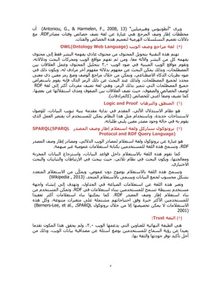 5
"‫وهيرميلين‬ ‫"أنطونيوس‬ ‫ويرى‬(Antoniou, G., & Harmelen, F., 2008, 13)‫أن‬
‫مصادر‬ ‫وفئات‬ ‫خصائص‬ ‫تصف‬ ‫لغة‬ ‫عن‬ ‫عبارة‬ ‫هي‬ ‫المرجع‬ ‫وصف‬ ‫إطار‬ ‫مخططات‬RDF‫مع‬ ،
‫التسل‬ ‫تعميم‬ ‫دالالت‬.‫والفئات‬ ‫الخصائص‬ ‫هذه‬ ‫لتعميم‬ ‫الهرمية‬ ‫سالت‬
(5)‫لغة‬‫مراجع‬‫وصف‬‫الويب‬OWL(Ontology Web Language)
‫محتوى‬ ‫إلى‬ ‫فقط‬ ‫البشر‬ ‫يفهمه‬ ‫عادي‬ ‫محتوى‬ ‫من‬ ‫المحتوى‬ ‫بتحويل‬ ‫التقنية‬ ‫هذه‬ ‫تهتم‬
،‫ودالالته‬ ‫البحث‬ ‫ومحركات‬ ‫الويب‬ ‫مواقع‬ ‫تفهم‬ ‫ثم‬ ‫ومن‬ ،‫معا‬ ‫واآللة‬ ‫البشر‬ ‫من‬ ‫كل‬ ‫يفهمه‬
‫الويب‬ ‫ضوء‬ ‫في‬ ‫المبنية‬ ‫الويب‬ ‫مواقع‬ ‫وتقوم‬0.3‫بين‬ ‫العالقات‬ ‫وعمل‬ ‫المحتوى‬ ‫بتحليل‬
‫ا‬ ‫يمكن‬ ‫وبذلك‬ ،‫المصطلحات‬‫في‬ ‫ذلك‬ ‫ويكون‬ ،‫له‬ ‫مرادف‬ ‫آخر‬ ‫مفهوم‬ ‫بداللة‬ ‫مفهوم‬ ‫عن‬ ‫لبحث‬
‫معنى‬ ‫ذي‬ ‫معين‬ ‫رمز‬ ‫وضع‬ ‫الوصف‬ ‫مراجع‬ ‫خالل‬ ‫من‬ ‫ويمكن‬ ،‫االصطناعي‬ ‫الذكاء‬ ‫نظريات‬ ‫ضوء‬
‫باستعراض‬ ‫يقوم‬ ‫فإنه‬ ‫الدال‬ ‫الرمز‬ ‫ذلك‬ ‫عن‬ ‫البحث‬ ‫عند‬ ‫ولذلك‬ ،‫المصطلحات‬ ‫لجميع‬ ‫محدد‬
‫تضيف‬ ‫لغة‬ ‫وهي‬ ،‫الرمز‬ ‫بذلك‬ ‫تتميز‬ ‫التي‬ ‫المصطلحات‬ ‫جميع‬‫لغة‬ ‫إلى‬ ‫أكثر‬ ‫مفردات‬RDF
،‫بعضها‬ ‫عن‬ ‫استقاللها‬ ‫ومدى‬ ‫الصفوف‬ ‫بين‬ ‫العالقات‬ ‫تصف‬ ‫حيث‬ ،‫والصفوف‬ ‫الخصائص‬ ‫لوصف‬
.)‫(كالمرادفات‬ ‫للخصائص‬ ‫أغنى‬ ً‫ا‬‫وصف‬ ‫تضيف‬ ‫كما‬
(6)‫والبرهان‬ ‫المنطق‬Logic and Proof
‫للوصول‬ ،‫البيانات‬ ‫تبويب‬ ‫بنية‬ ‫مقدمة‬ ‫بداية‬ ‫في‬ ‫المقدم‬ ،‫اآللي‬ ‫االستدالل‬ ‫نظام‬ ‫هو‬
‫الذي‬ ‫العمل‬ ‫يقتصر‬ ‫أن‬ ‫للمستخدم‬ ‫يمكن‬ ‫النظام‬ ‫هذا‬ ‫مثل‬ ‫وباستخدام‬ ،‫جديدة‬ ‫الستنتاجات‬
.‫طلباته‬ ‫يلبي‬ ‫معين‬ ‫مصدر‬ ‫وجود‬ ‫حالة‬ ‫في‬ ‫به‬ ‫يقوم‬
(7)‫بروتوكول‬‫المصدر‬ ‫وصف‬ ‫إطار‬ ‫استعالم‬ ‫ولغة‬ ‫سباركل‬SPARQL(SPARQL
Protocol and RDF Query Language)
‫المصدر‬ ‫وصف‬ ‫إطار‬ ‫ومصادر‬ ،‫الداللي‬ ‫الويب‬ ‫لمصادر‬ ‫استعالم‬ ‫ولغة‬ ‫بروتوكول‬ ‫عن‬ ‫عبارة‬ ‫هو‬
RDF.‫مبهمة‬ ‫غير‬ ‫عمومية‬ ‫استعالمات‬ ‫بكتابة‬ ‫للمستخدمين‬ ‫اللغة‬ ‫هذه‬ ‫وتسمح‬ ،
‫المخزنة‬ ‫البيانات‬ ‫واسترجاع‬ ،‫البيانات‬ ‫قواعد‬ ‫داخل‬ ‫باالستعالم‬ ‫اللغة‬ ‫هذه‬ ‫تقوم‬ ‫كما‬
‫البحث‬ ‫ويكون‬ ،‫ومعالجتها‬‫والبحث‬ ‫والتباينات‬ ‫االرتباطات‬ ‫في‬ ‫يبحث‬ ‫حيث‬ ،‫ثالثي‬ ‫نظام‬ ‫في‬
.‫االختياري‬
‫المتعدد‬ ‫االستعالم‬ ‫من‬ ‫ن‬ِّّ‫ك‬‫ويم‬ ،‫غموض‬ ‫دون‬ ‫بوضوح‬ ‫باالستعالم‬ ‫اللغة‬ ‫هذه‬ ‫وتسمح‬
.‫المتحد‬ ‫باالستعالم‬ ‫ويسمى‬ ‫البيانات‬ ‫لجمع‬ ‫محسوب‬ ‫بشكل‬(Wikipedia , 2013)
‫ف‬ ‫الصياغة‬ ‫استعالمات‬ ‫عن‬ ‫اللغة‬ ‫هذه‬ ‫وتعبر‬‫واجهة‬ ‫إنشاء‬ ‫إلى‬ ‫وتهدف‬ ،‫الجداول‬ ‫ي‬
‫في‬ ‫استعالمات‬ ‫ببناء‬ ‫للمستخدمين‬ ‫تسمح‬ ‫بسيطة‬ ‫مستخدم‬RDF‫من‬ ‫المستخدم‬ ‫وتمكن‬ ،
‫المصدر‬ ‫وصف‬ ‫إطار‬ ‫استعالم‬ ‫بناء‬RDF‫تعقيدا‬ ‫أكثر‬ ‫استعالمات‬ ‫بناء‬ ‫يمكنها‬ ‫كما‬ ،
‫هذه‬ ‫وكل‬ ،‫متنوعة‬ ‫متغيرات‬ ‫على‬ ‫مشتملة‬ ‫احتياجاتهم‬ ‫وفق‬ ‫خبرة‬ ‫األكثر‬ ‫للمستخدمين‬
‫االستعال‬‫بروتوكول‬ ‫خالل‬ ‫من‬ ‫إال‬ ‫تخصيصها‬ ‫يمكن‬ ‫ال‬ ‫مات‬SPARQL.(Berners-Lee, et al.,
2001)
(8)‫الثقة‬Trust:
‫الويب‬ ‫يدعمها‬ ‫التي‬ ‫للعناوين‬ ‫النهائية‬ ‫الطبقة‬ ‫هي‬0.3‫تقدما‬ ‫المكون‬ ‫هذا‬ ‫يحقق‬ ‫ولم‬ ،
‫من‬ ‫وذلك‬ ،‫الويب‬ ‫بيانات‬ ‫مصداقية‬ ‫عن‬ ‫أسئلة‬ ‫بوضع‬ ‫للمستخدمين‬ ‫السماح‬ ‫رؤية‬ ‫عن‬ ‫بعيدا‬
.‫بها‬ ‫والثقة‬ ‫جودتها‬ ‫توفر‬ ‫تأكيد‬ ‫أجل‬
 
