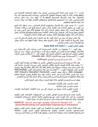 9
‫الويب‬2.3:‫اجتماعية‬ ‫تعاون‬ ‫بيئات‬ ‫وعمل‬ ،‫المستخدمين‬ ‫اتصال‬ ‫على‬ ‫يعتمد‬‫عبر‬ ‫افتراضية‬
‫بناء‬ ‫في‬ ‫المستخدمون‬ ‫ويشارك‬ ،‫االجتماعي‬ ‫للتواصل‬ ً‫ا‬‫مخصص‬ ‫يكون‬ ‫ما‬ ‫غالبا‬ ‫والذي‬ ‫الموقع‬
‫تساعد‬ ‫عمل‬ ‫بيئة‬ ‫ببناء‬ ‫تقوم‬ ‫أن‬ ‫إال‬ ‫للموقع‬ ‫المصممة‬ ‫الشركة‬ ‫على‬ ‫وما‬ ،‫المحتوى‬
‫مناسبا‬ ‫يرونه‬ ‫لما‬ ‫وفقا‬ ‫العلمي‬ ‫ومحتواهم‬ ‫وتفاعالتهم‬ ‫أنشطتهم‬ ‫بناء‬ ‫على‬ ‫المستخدمين‬
‫رغباتهم‬ ‫ضوء‬ ‫في‬.‫وميولهم‬
‫الويب‬0.3:‫النوع‬ ‫ذلك‬ ‫يحاول‬ ‫حيث‬ ،‫الصناعي‬ ‫الذكاء‬ ‫وتكنولوجيا‬ ‫االتصال‬ ‫ذكاء‬ ‫على‬ ‫يعتمد‬
،‫متعددة‬ ‫سياقات‬ ‫في‬ ‫إليها‬ ‫الرجوع‬ ‫يمكن‬ ‫بيانات‬ ‫قاعدة‬ ‫إلى‬ ‫البيانات‬ ‫تحويل‬ ‫من‬ ‫الويب‬ ‫من‬
‫ثم‬ ‫ومن‬ ‫البشر‬ ‫مثل‬ ‫اآللة‬ ‫تفهمها‬ ‫لغة‬ ‫إلى‬ ‫البيانات‬ ‫تحويل‬ ‫يحاول‬ ‫كما‬ ،‫البحث‬ ‫لنمط‬ ‫وفقا‬
‫التعام‬‫تعمل‬ ‫وبالتالي‬ ‫ومكوناتها‬ ‫ومشتقاتها‬ ‫الكلمات‬ ‫مرادفات‬ ‫مع‬ ‫فتتعامل‬ ،‫أكثر‬ ‫بحرية‬ ‫معها‬ ‫ل‬
.‫الموزعة‬ ‫البيانات‬ ‫قواعد‬ ‫على‬ ‫ويعتمد‬ ،‫داللية‬ ‫معلوماتها‬ ‫وتكون‬ ،ً‫ء‬‫ذكا‬ ‫أكثر‬ ‫بشكل‬
‫حيث‬ ‫له‬ ‫السابق‬ ‫الجيل‬ ‫على‬ ‫اعتماده‬ ‫بعد‬ ‫إال‬ ‫الويب‬ ‫أجيال‬ ‫من‬ ‫جيل‬ ‫أي‬ ‫عمل‬ ‫يمكن‬ ‫وال‬
‫قاع‬ ‫له‬ ‫بالنسبة‬ ‫يمثل‬‫متصل‬ ‫شكل‬ ‫في‬ ‫التطور‬ ‫يكون‬ ‫وبذلك‬ ،‫عنها‬ ‫الخروج‬ ‫يمكن‬ ‫ال‬ ‫عمل‬ ‫دة‬
.‫وعملي‬ ‫علمي‬ ‫أساس‬ ‫وذا‬ ‫ومترابط‬
‫الويب‬ ‫أدوات‬ ‫بعض‬0.3Some Web 3.0 Tools
‫الويب‬ ‫يوفر‬0.3‫من‬ ‫االستفادة‬ ‫على‬ ‫تساعد‬ ‫التي‬ ‫المستحدثة‬ ‫األدوات‬ ‫من‬ ‫مجموعة‬
‫عقد‬ ‫تم‬ ‫حيث‬ ،‫تربوية‬ ‫غير‬ ‫أو‬ ‫تربوية‬ ‫كانت‬ ‫سواء‬ ‫المهام‬ ‫من‬ ‫العديد‬ ‫لخدمة‬ ‫وظف‬ُ‫ت‬‫و‬ ،‫إمكانياته‬
‫عام‬ ‫اليونان‬ ‫في‬ ‫الممتد‬ ‫الداللي‬ ‫للويب‬ ‫السابع‬ ‫الدولي‬ ‫المؤتمر‬0303‫ألدوات‬ ‫تعرض‬ ‫والذي‬ ‫م‬
‫الويب‬0.3‫المست‬:‫األدوات‬ ‫هذه‬ ‫ومن‬ ،‫حدثة‬(Semantic web , 2013)
(1)‫الوثائق‬ ‫وشرح‬ ‫استرجاع‬ ‫أداة‬GoNTogle
‫الويب‬ ‫أدوات‬ ‫مقدمة‬ ‫في‬ ‫بناؤها‬ ‫تم‬ ‫والتي‬ ،‫الوثائق‬ ‫وشرح‬ ‫السترجاع‬ ‫تستخدم‬ ‫أداة‬ ‫هي‬
0.3‫في‬ ‫مدعما‬ ،‫الشرح‬ ‫ميسرات‬ ‫على‬ ‫المعتمد‬ ‫واآللي‬ ‫اليدوي‬ ‫الوصف‬ ‫األداة‬ ‫هذه‬ ‫وتقدم‬ ،
‫في‬ ‫المستندات‬ ‫ذلك‬( ‫مثل‬ ‫متنوعة‬ ‫صياغات‬doc, pdf, txt, rtf, odt, sxw‫ويعتمد‬ ،‫وغيرها‬ )
‫الويب‬ ‫تكنولوجيا‬ ‫على‬ ‫الشرح‬0.3‫الويب‬ ‫وصف‬ ‫مراجع‬ ‫لغة‬ ‫مثل‬ ‫القياسية‬OWL(Ontology
Web Language)‫المصدر‬ ‫وصف‬ ‫إطار‬ ‫و‬ ،RDF (Resource Description Framework)،
‫يوفر‬ ‫مركزي‬ ‫خادم‬ ‫في‬ ‫الشرح‬ ‫كافة‬ ‫تخزين‬ ‫يتم‬ ‫حيث‬‫للتعلم‬ ‫طريقة‬ ‫ويقترح‬ ‫تعاونية‬ ‫بيئة‬
.‫التلقائي‬ ‫الشرح‬ ‫آلية‬ ‫لدعم‬ ‫وذلك‬ ،‫للمستخدم‬ ‫الشرح‬ ‫وتاريخ‬ ‫النصية‬ ‫المعلومات‬ ‫واستغالل‬
:‫التالي‬ ‫النحو‬ ‫على‬ ‫وذلك‬ ،‫للبحث‬ ‫أنواع‬ ‫ثالثة‬ ‫الوثائق‬ ‫وشرح‬ ‫استرجاع‬ ‫وتوفر‬
-.‫المفتاحية‬ ‫الكلمات‬ ‫على‬ ‫المبني‬ ‫البحث‬
-.‫الداللية‬ ‫على‬ ‫المبني‬ ‫البحث‬
-‫البحث‬‫والبحث‬ ،‫المفتاحية‬ ‫الكلمات‬ ‫بحث‬ ‫من‬ ‫كل‬ ‫مميزات‬ ‫بين‬ ‫يجمع‬ ‫الذي‬ ‫الهجين‬
.‫الداللي‬
‫الوصف‬ ‫على‬ ‫المعتمدة‬ ‫التسهيالت‬ ‫من‬ ‫للعديد‬ ‫الوثائق‬ ‫وشرح‬ ‫استرجاع‬ ‫تقدم‬ ‫وأخيرا‬
‫المعلومات‬ ‫باستخدام‬ ‫النتائج‬ ‫قائمة‬ ‫وتقليص‬ ‫توسيع‬ ‫على‬ ‫القدرة‬ ‫ذلك‬ ‫في‬ ‫بما‬ ،‫المتقدم‬
.‫عالية‬ ‫جودة‬ ‫ذات‬ ‫نتائج‬ ‫استرجاع‬ ‫على‬ ‫المستخدم‬ ‫لمساعدة‬ ‫وذلك‬ ،‫الوصفية‬
(2)‫الهندس‬ ‫والوصف‬ ‫االجتماعية‬ ‫المفضلة‬ ‫أداة‬‫البسيط‬ ‫ي‬SOBOLEO
(Social Bookmarking and Lightweight Engineering of Ontologies)
‫ويقوم‬ ،‫الويب‬ ‫مصادر‬ ‫لوصف‬ ‫الويب‬ ‫عبر‬ ‫التعاونية‬ ‫للهندسة‬ ‫نظام‬ ‫عن‬ ‫عبارة‬ ‫األداة‬ ‫هذه‬
‫باإلضافة‬ ،‫الويب‬ ‫مصادر‬ ‫لوصف‬ ‫واستخدامها‬ ،‫تعاونيا‬ ‫المصادر‬ ‫بتصنيف‬ ‫المستخدمون‬
‫بيا‬ ‫كقاعدة‬ ‫الستخدامها‬:‫رئيسية‬ ‫أجزاء‬ ‫أربعة‬ ‫من‬ ‫األداة‬ ‫هذه‬ ‫وتتكون‬ ،‫البحث‬ ‫أثناء‬ ‫معرفية‬ ‫نات‬
 