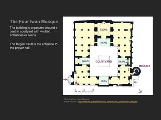 The Four Iwan Mosque
The building is organized around a
central courtyard with vaulted
entrances or iwans
The largest vault is the entrance to
the prayer hall
Plan of a Four Iwan Mosque
Image source: http://www.ne.jp/asahi/arc/ind/2_meisaku/50_zavareh/zav_eng.htm
 