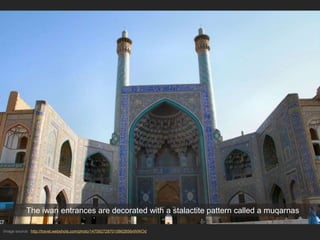 Image source: http://travel.webshots.com/photo/1475927287015862856xWIKOd
The iwan entrances are decorated with a stalactite pattern called a muqarnas
 