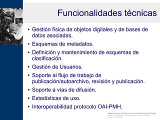 Aplicaciones para Recursos de Información Digital
Grado en Información y Documentación, Univ. de Zaragoza
Prof.Dr. J. Tramullas
Funcionalidades técnicas
● Gestión física de objetos digitales y de bases de
datos asociadas.
● Esquemas de metadatos.
● Definición y mantenimiento de esquemas de
clasificación.
● Gestión de Usuarios.
● Soporte al flujo de trabajo de
publicación/autoarchivo, revisión y publicación.
● Soporte a vías de difusión.
● Estadísticas de uso.
● Interoperabilidad protocolo OAI-PMH.
 