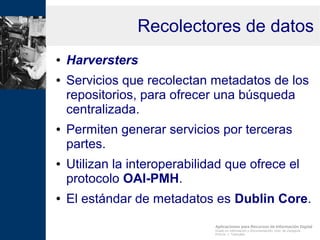 Aplicaciones para Recursos de Información Digital
Grado en Información y Documentación, Univ. de Zaragoza
Prof.Dr. J. Tramullas
Recolectores de datos
● Harversters
● Servicios que recolectan metadatos de los
repositorios, para ofrecer una búsqueda
centralizada.
● Permiten generar servicios por terceras
partes.
● Utilizan la interoperabilidad que ofrece el
protocolo OAI-PMH.
● El estándar de metadatos es Dublin Core.
 