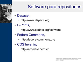 Aplicaciones para Recursos de Información Digital
Grado en Información y Documentación, Univ. de Zaragoza
Prof.Dr. J. Tramullas
Software para repositorios
● Dspace,
– http://www.dspace.org
● E-Prints,
– http://www.eprints.org/software
● Fedora Commons,
– http://fedora-commons.org
● CDS Invenio,
– http://cdsware.cern.ch
 