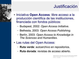 Aplicaciones para Recursos de Información Digital
Grado en Información y Documentación, Univ. de Zaragoza
Prof.Dr. J. Tramullas
Justificación
● Iniciativa Open Access: libre acceso a la
producción científica de las instituciones,
financiada con fondos públicos:
– Budapest, 2002: Open Access Initiative.
– Bethesta, 2003: Open Access Publishing.
– Berlín, 2003: Open Access to Knowledge in
The Sciences and Humanities.
● Las rutas del Open Access:
– Ruta verde: autoarchivo en repositorios.
– Ruta dorada: revistas de acceso abierto.
 