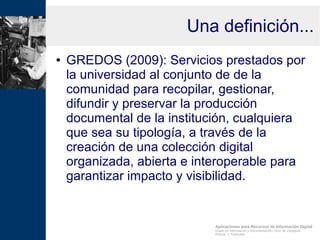 Aplicaciones para Recursos de Información Digital
Grado en Información y Documentación, Univ. de Zaragoza
Prof.Dr. J. Tramullas
Una definición...
● GREDOS (2009): Servicios prestados por
la universidad al conjunto de de la
comunidad para recopilar, gestionar,
difundir y preservar la producción
documental de la institución, cualquiera
que sea su tipología, a través de la
creación de una colección digital
organizada, abierta e interoperable para
garantizar impacto y visibilidad.
 